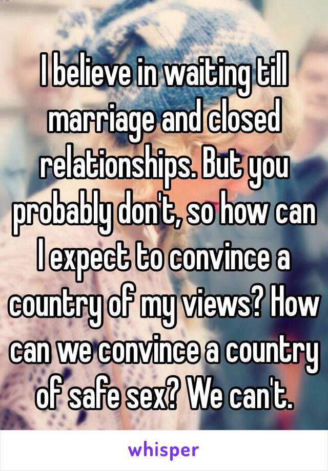 I believe in waiting till marriage and closed relationships. But you probably don't, so how can I expect to convince a country of my views? How can we convince a country of safe sex? We can't.