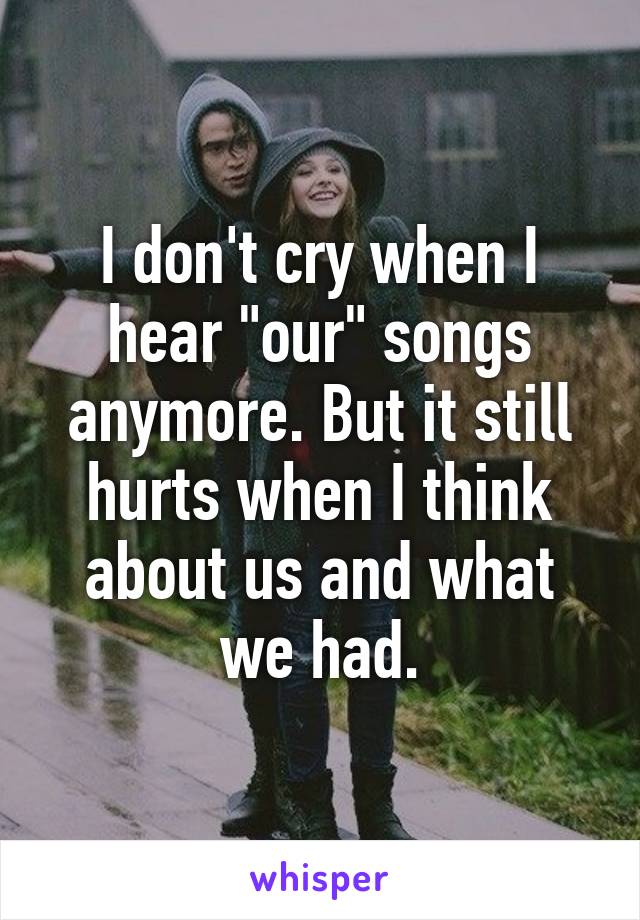 I don't cry when I hear "our" songs anymore. But it still hurts when I think about us and what we had.