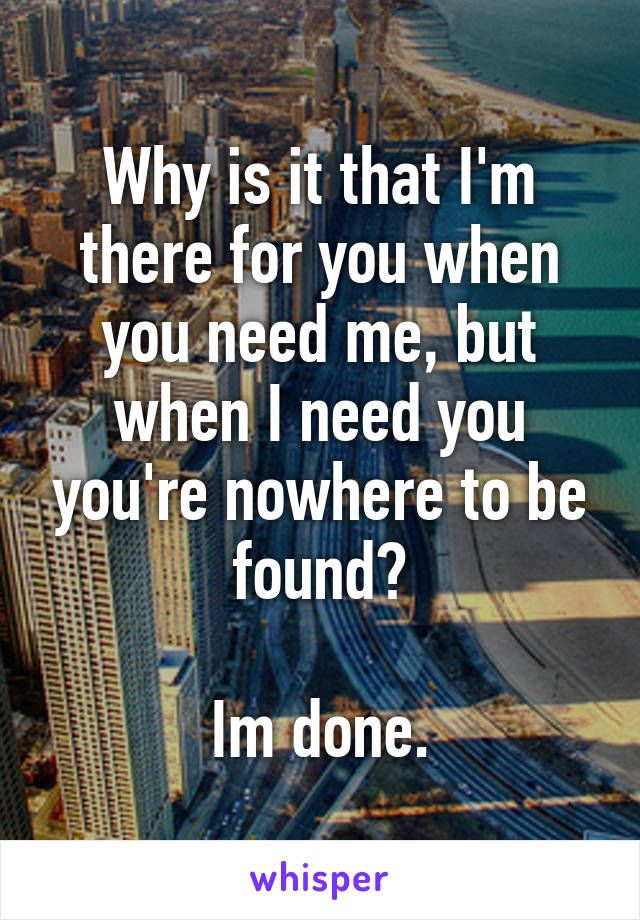 Why is it that I'm there for you when you need me, but when I need you you're nowhere to be found?

Im done.