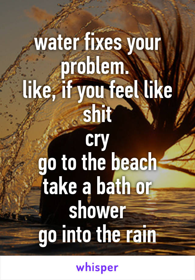 water fixes your problem. 
like, if you feel like shit
cry
go to the beach
take a bath or shower
go into the rain