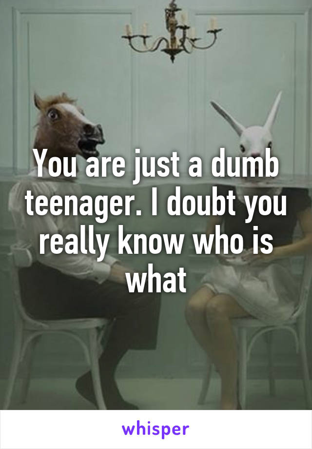 You are just a dumb teenager. I doubt you really know who is what