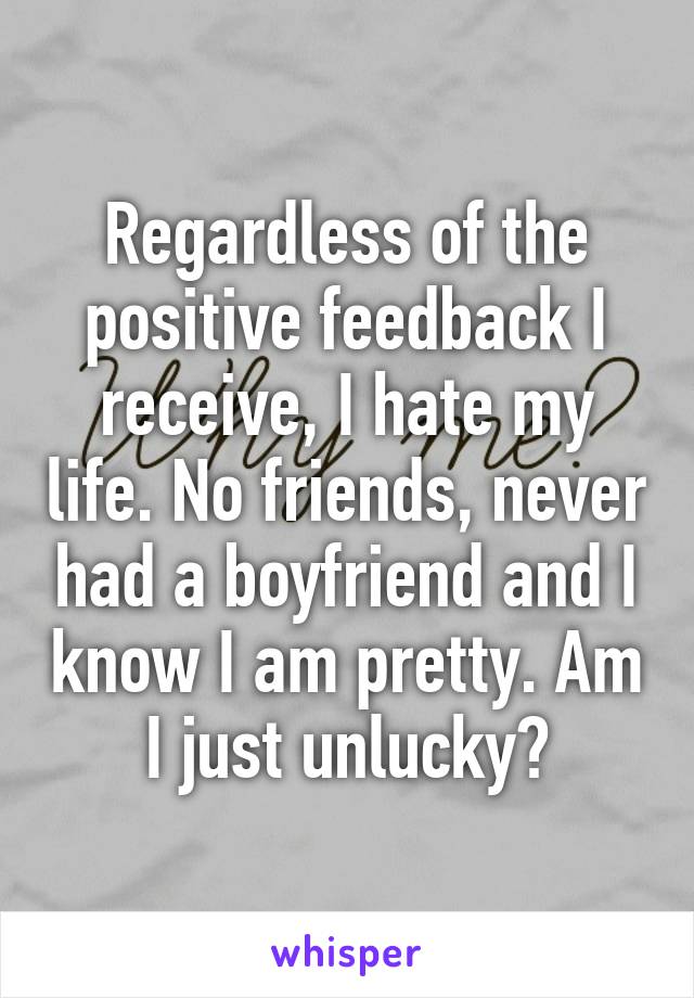 Regardless of the positive feedback I receive, I hate my life. No friends, never had a boyfriend and I know I am pretty. Am I just unlucky?