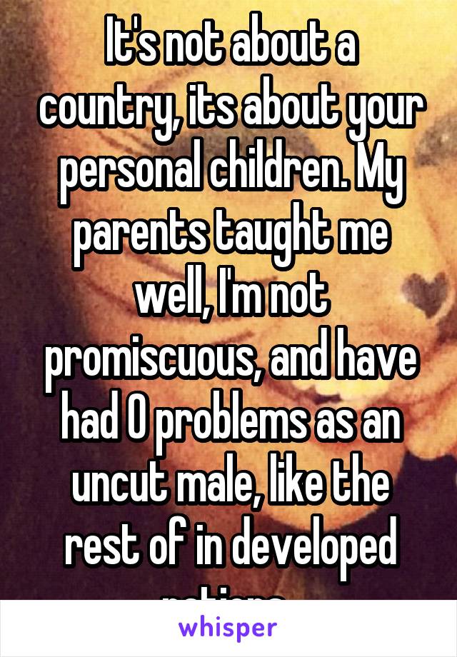 It's not about a country, its about your personal children. My parents taught me well, I'm not promiscuous, and have had 0 problems as an uncut male, like the rest of in developed nations. 