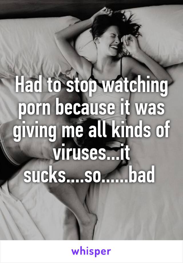 Had to stop watching porn because it was giving me all kinds of viruses...it sucks....so......bad 