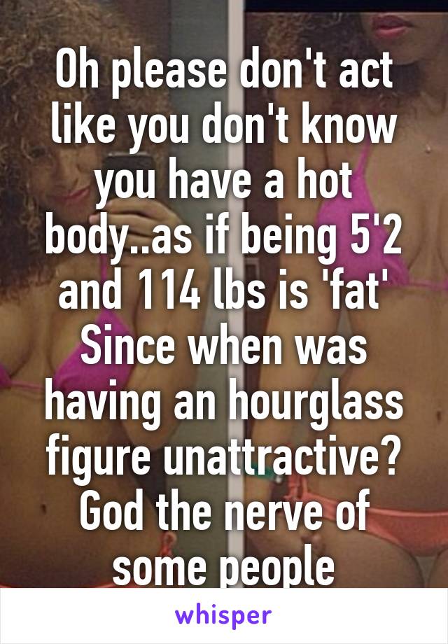 Oh please don't act like you don't know you have a hot body..as if being 5'2 and 114 lbs is 'fat' Since when was having an hourglass figure unattractive? God the nerve of some people