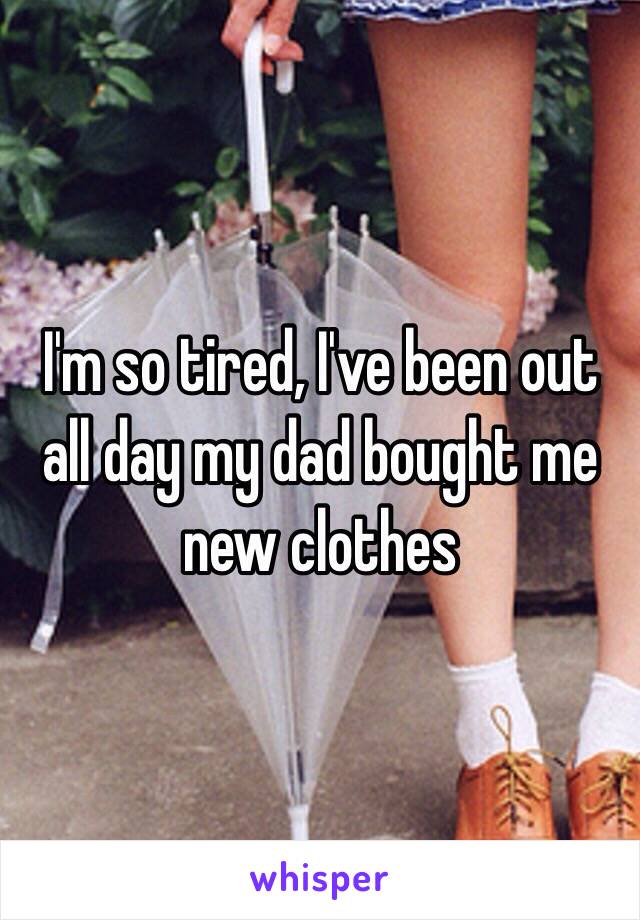 I'm so tired, I've been out all day my dad bought me new clothes 