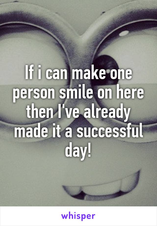 If i can make one person smile on here then I've already made it a successful day!