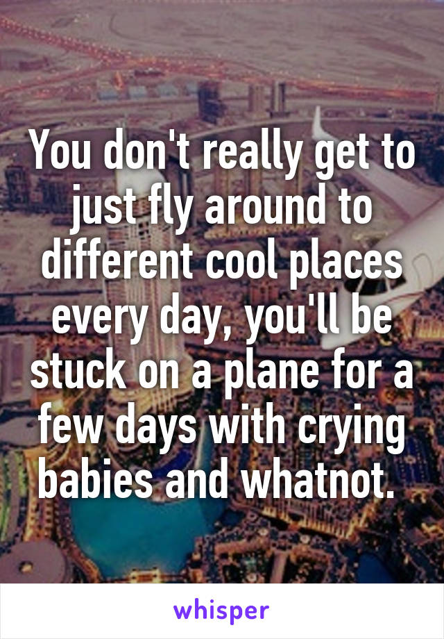 You don't really get to just fly around to different cool places every day, you'll be stuck on a plane for a few days with crying babies and whatnot. 