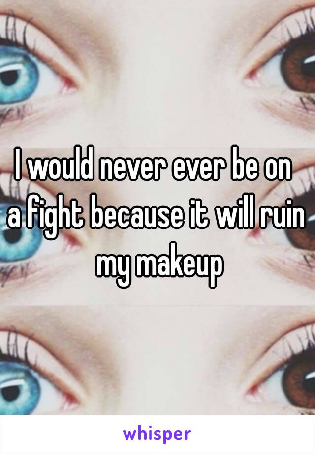 I would never ever be on 
a fight because it will ruin my makeup