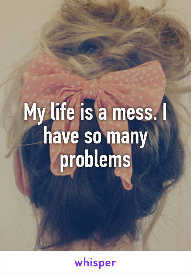 My life is a mess. I have so many problems