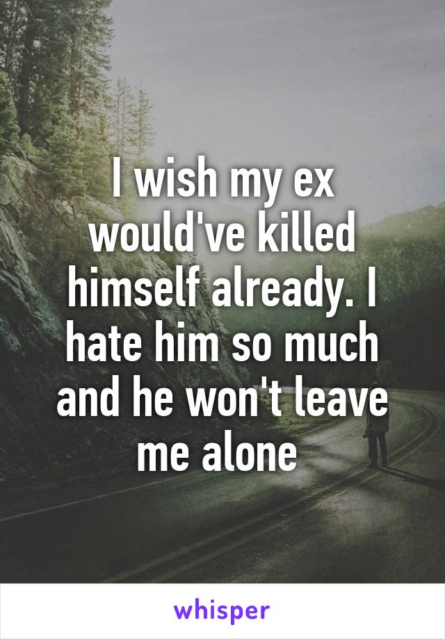 I wish my ex would've killed himself already. I hate him so much and he won't leave me alone 