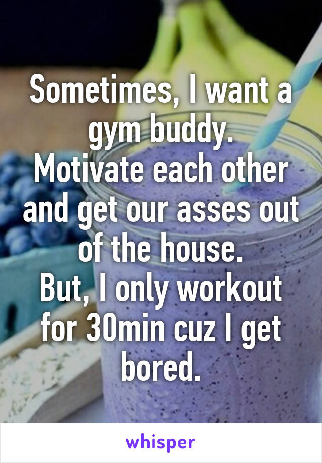 Sometimes, I want a gym buddy.
Motivate each other and get our asses out of the house.
But, I only workout for 30min cuz I get bored.