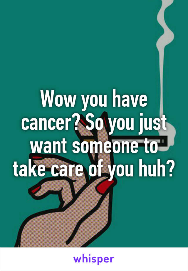 Wow you have cancer? So you just want someone to take care of you huh?