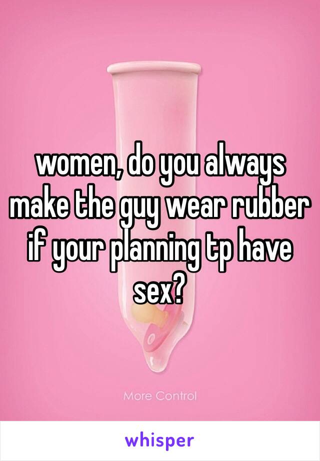 women, do you always make the guy wear rubber if your planning tp have sex?