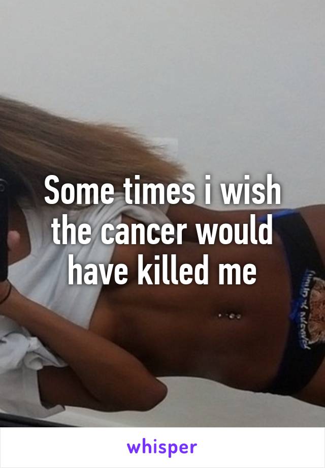 Some times i wish the cancer would have killed me