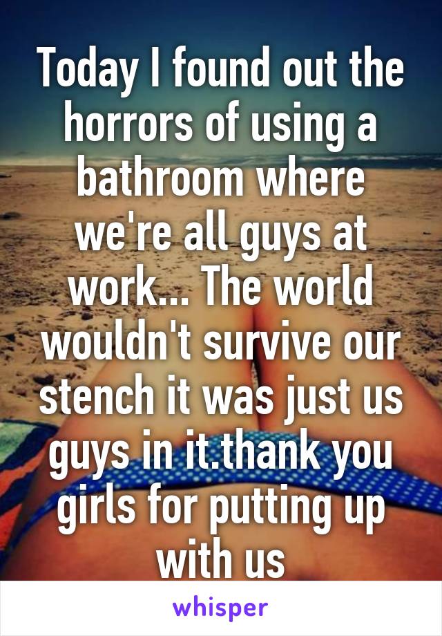 Today I found out the horrors of using a bathroom where we're all guys at work... The world wouldn't survive our stench it was just us guys in it.thank you girls for putting up with us