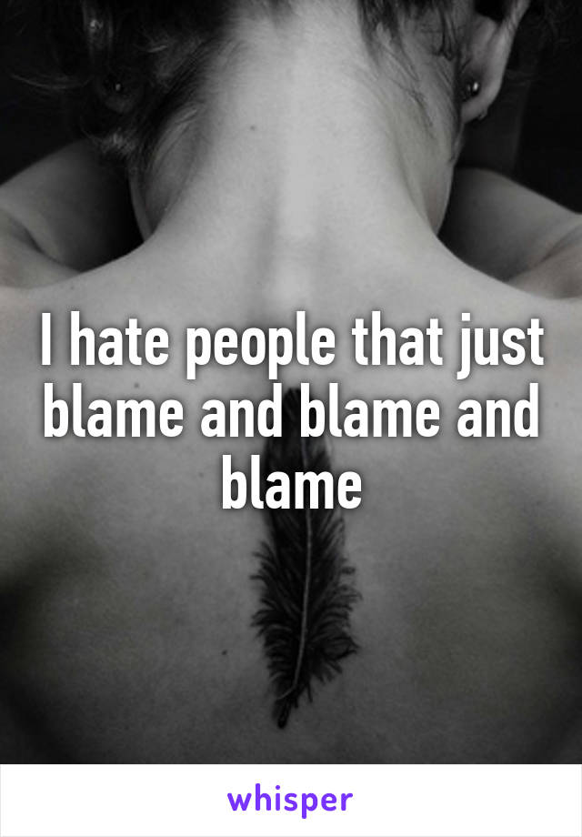 I hate people that just blame and blame and blame