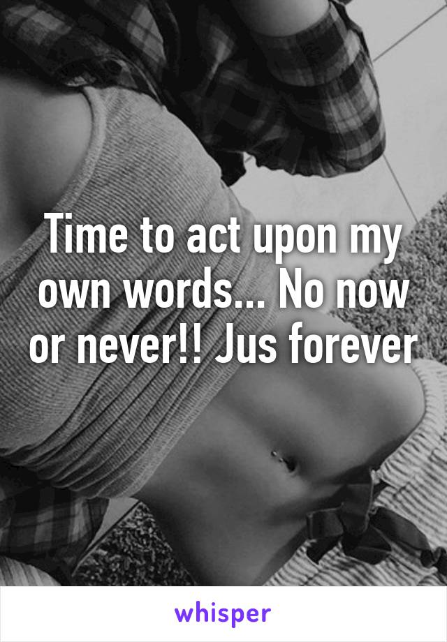 Time to act upon my own words... No now or never!! Jus forever 