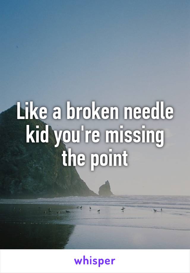 Like a broken needle kid you're missing the point