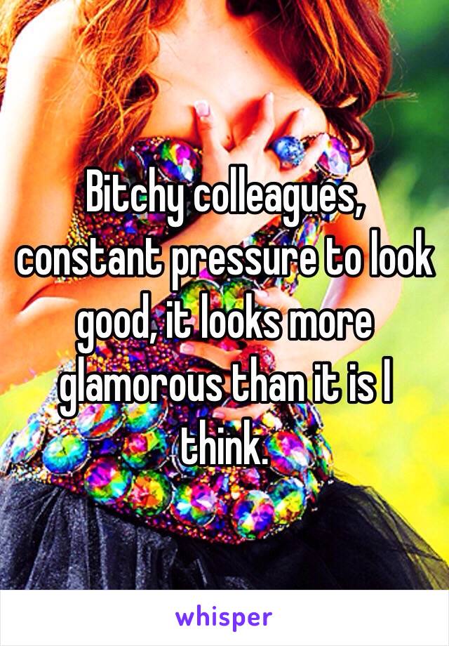 Bitchy colleagues, constant pressure to look good, it looks more glamorous than it is I think.