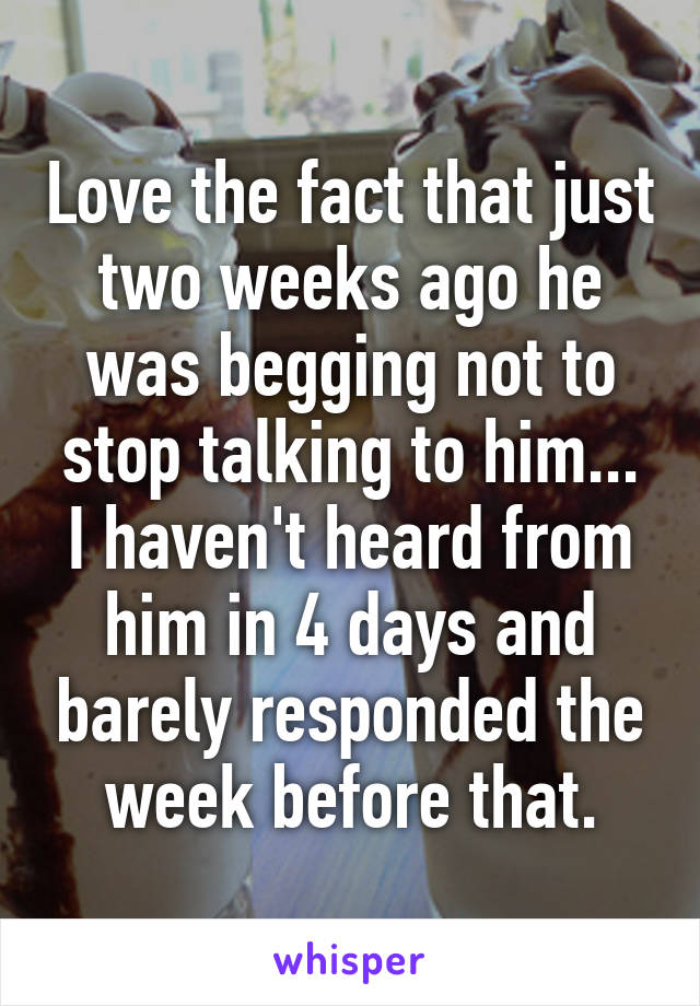 Love the fact that just two weeks ago he was begging not to stop talking to him...
I haven't heard from him in 4 days and barely responded the week before that.