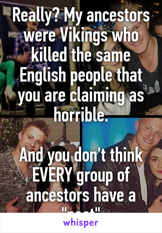 Really? My ancestors were Vikings who killed the same English people that you are claiming as horrible.

And you don't think EVERY group of ancestors have a "past"