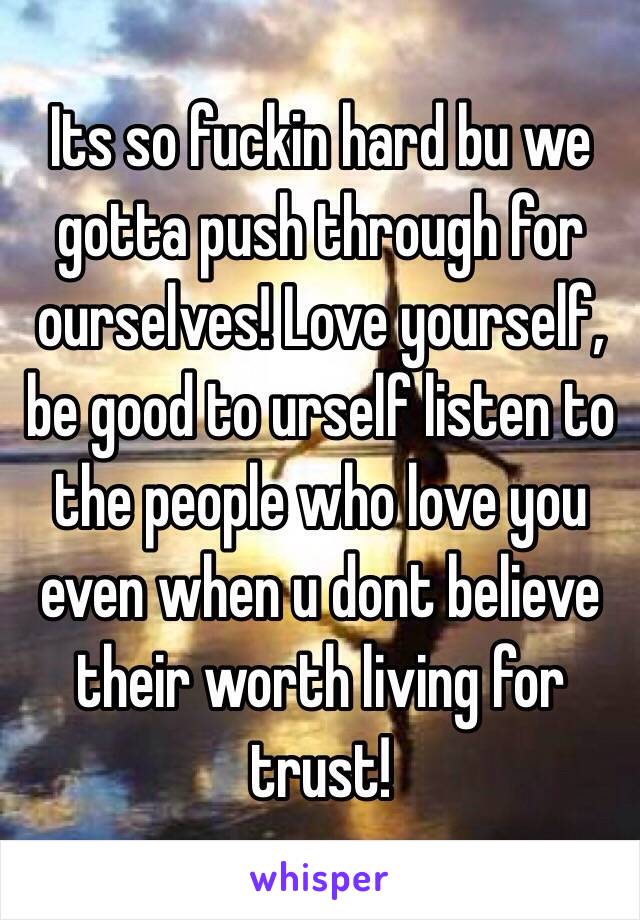 Its so fuckin hard bu we gotta push through for ourselves! Love yourself, be good to urself listen to the people who love you even when u dont believe their worth living for trust!