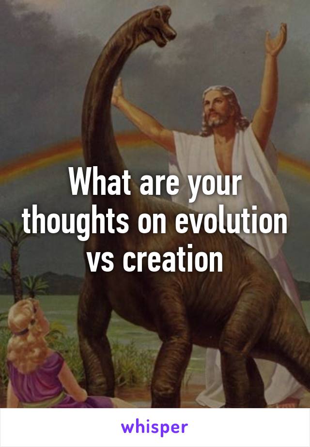 What are your thoughts on evolution vs creation