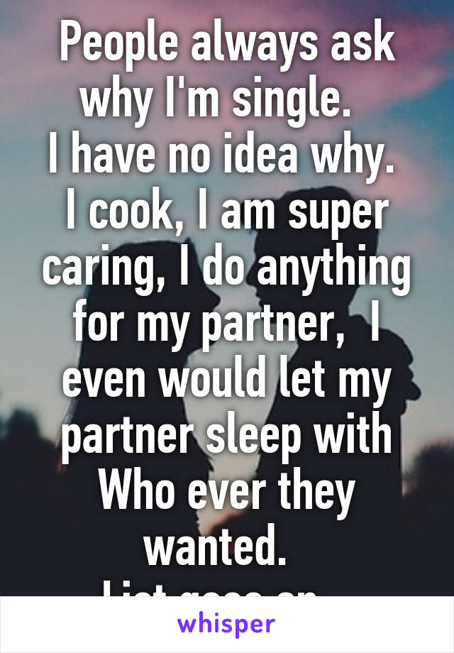 People always ask why I'm single.  
I have no idea why. 
I cook, I am super caring, I do anything for my partner,  I even would let my partner sleep with Who ever they wanted.  
List goes on.  