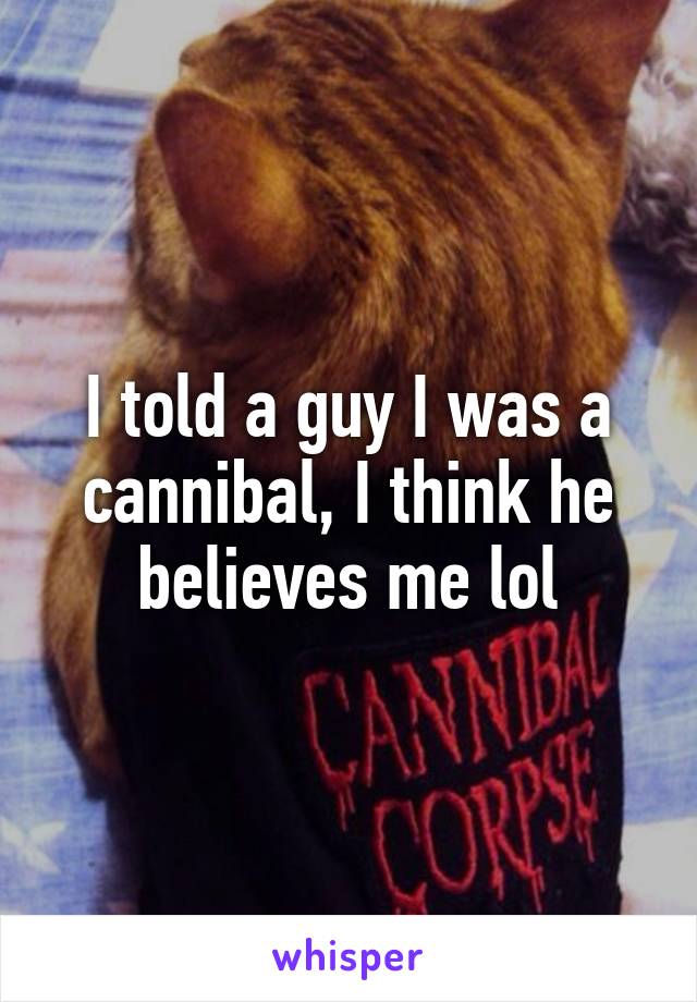 I told a guy I was a cannibal, I think he believes me lol