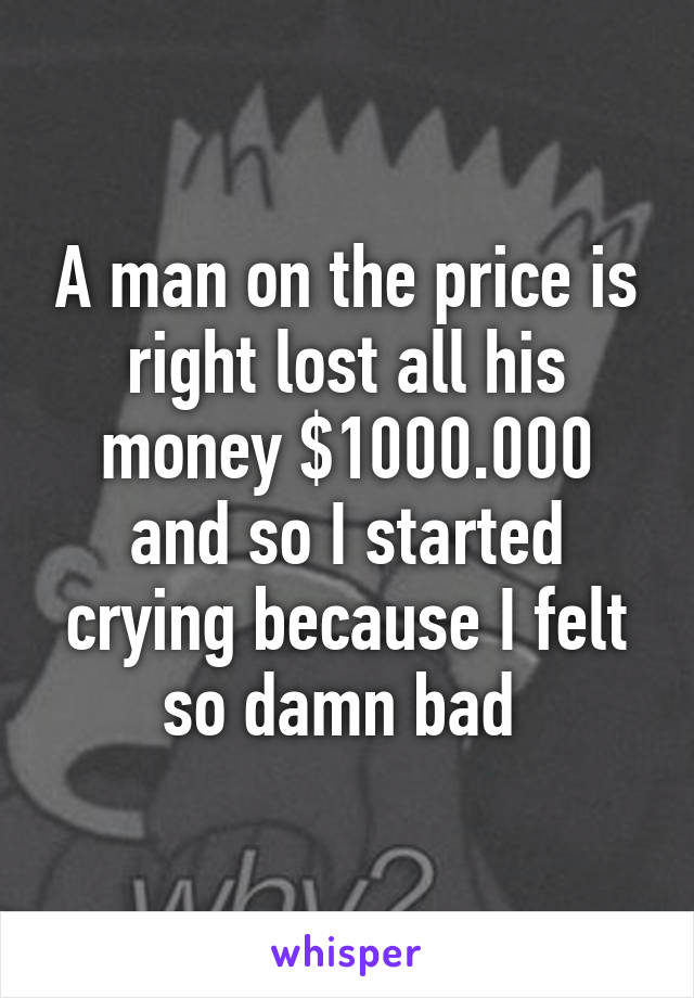 A man on the price is right lost all his money $1000.000 and so I started crying because I felt so damn bad 