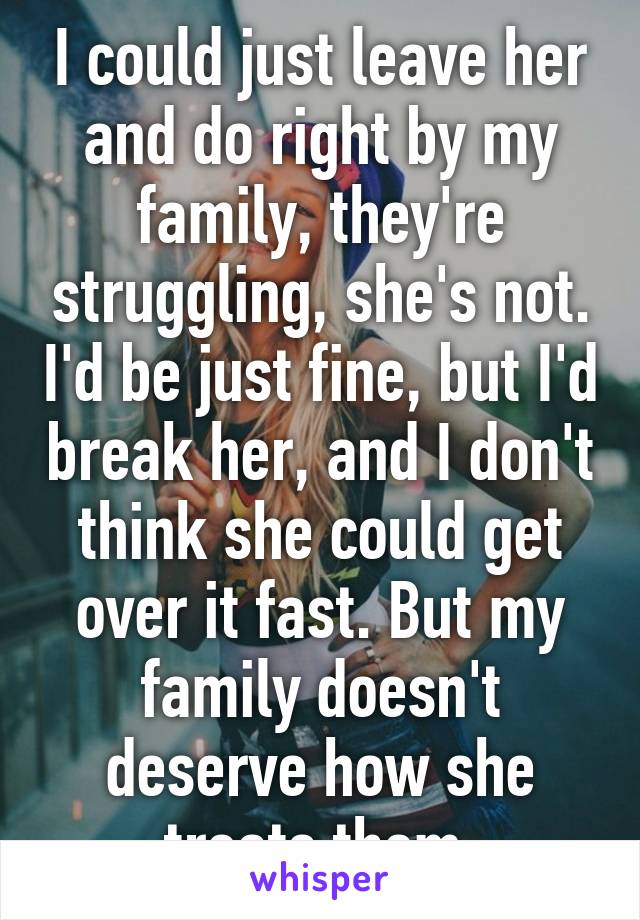 I could just leave her and do right by my family, they're struggling, she's not. I'd be just fine, but I'd break her, and I don't think she could get over it fast. But my family doesn't deserve how she treats them.