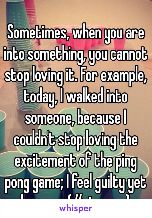 Sometimes, when you are into something, you cannot stop loving it. For example, today, I walked into someone, because I couldn't stop loving the excitement of the ping pong game; I feel guilty yet happy..... (#strange)