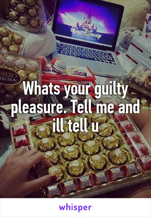 Whats your guilty pleasure. Tell me and ill tell u