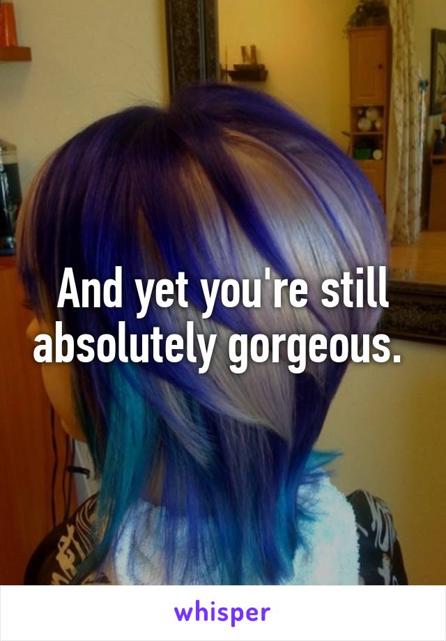 And yet you're still absolutely gorgeous. 