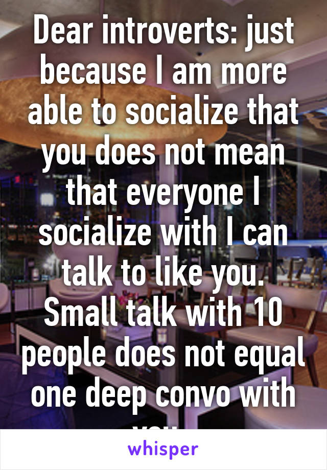 Dear introverts: just because I am more able to socialize that you does not mean that everyone I socialize with I can talk to like you. Small talk with 10 people does not equal one deep convo with you. 