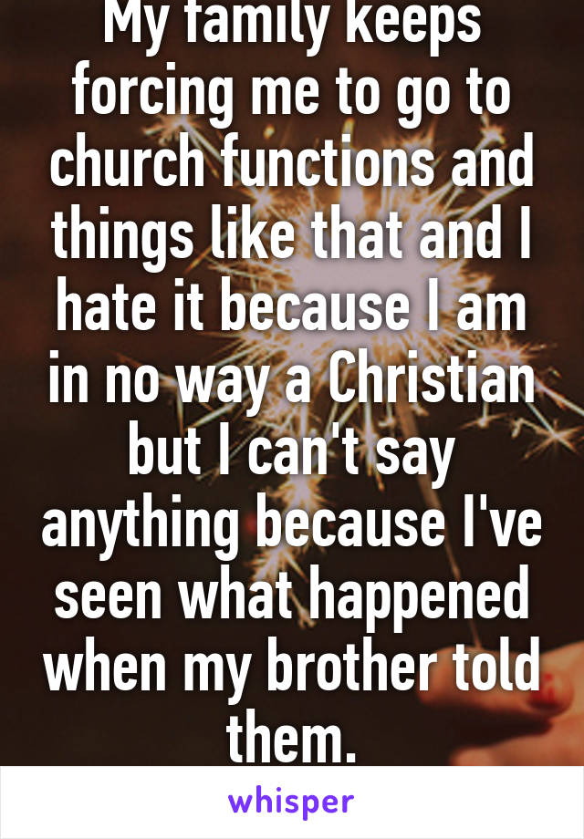 My family keeps forcing me to go to church functions and things like that and I hate it because I am in no way a Christian but I can't say anything because I've seen what happened when my brother told them.
