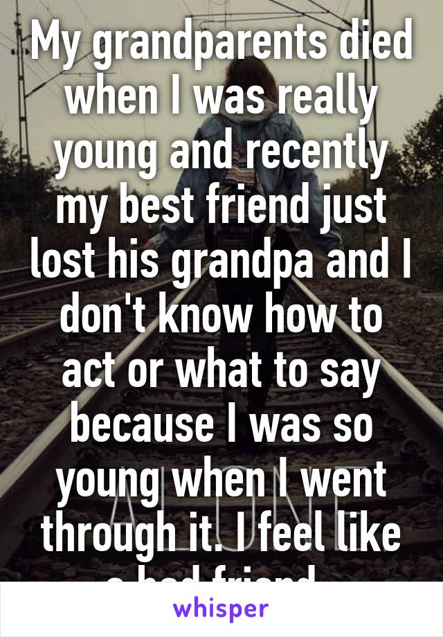 My grandparents died when I was really young and recently my best friend just lost his grandpa and I don't know how to act or what to say because I was so young when I went through it. I feel like a bad friend. 