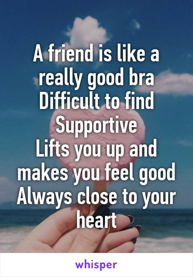 A friend is like a really good bra
Difficult to find
Supportive
Lifts you up and makes you feel good
Always close to your heart