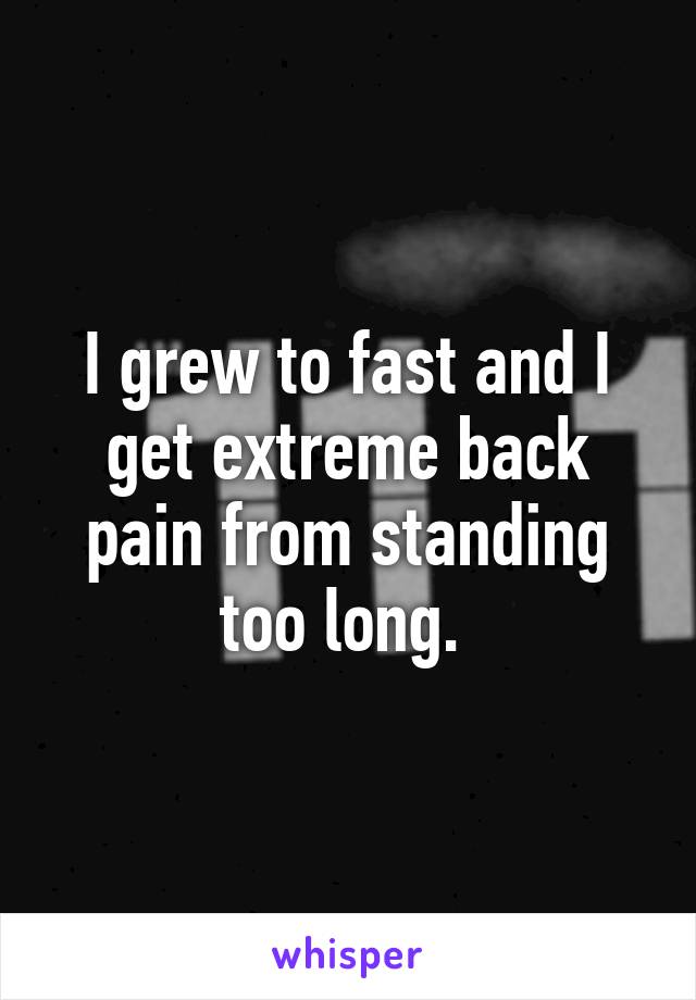 I grew to fast and I get extreme back pain from standing too long. 