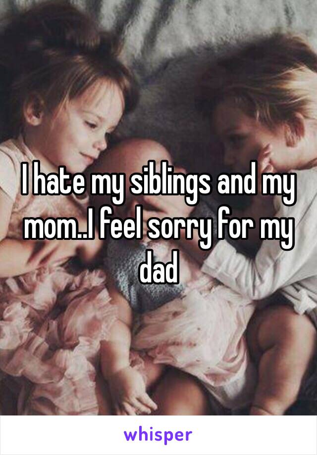 I hate my siblings and my mom..I feel sorry for my dad