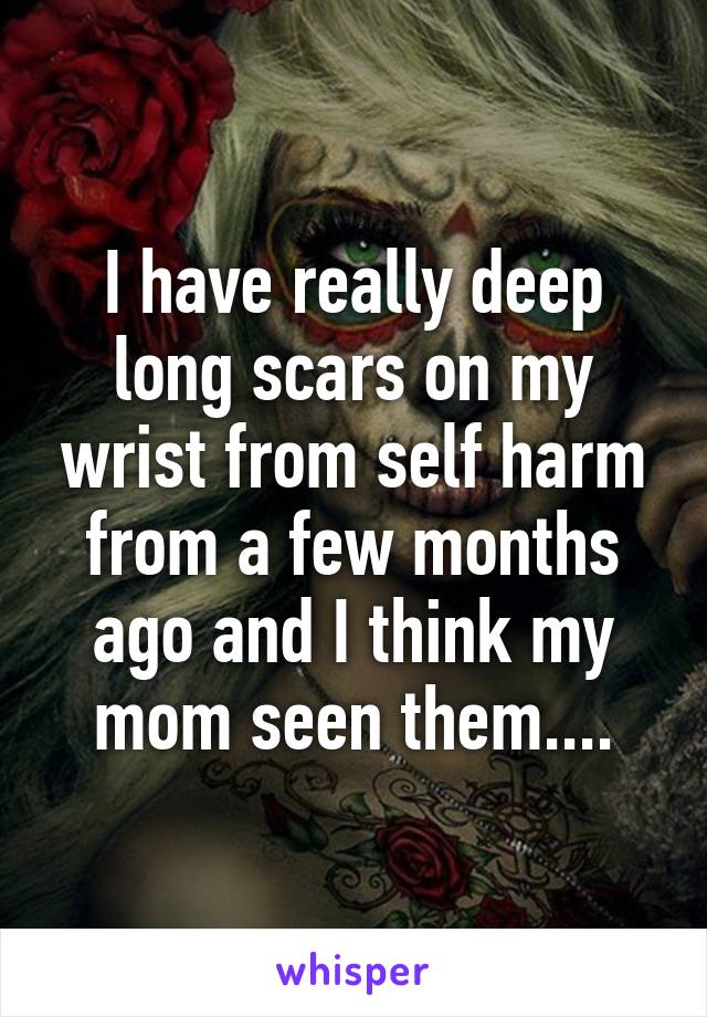 I have really deep long scars on my wrist from self harm from a few months ago and I think my mom seen them....