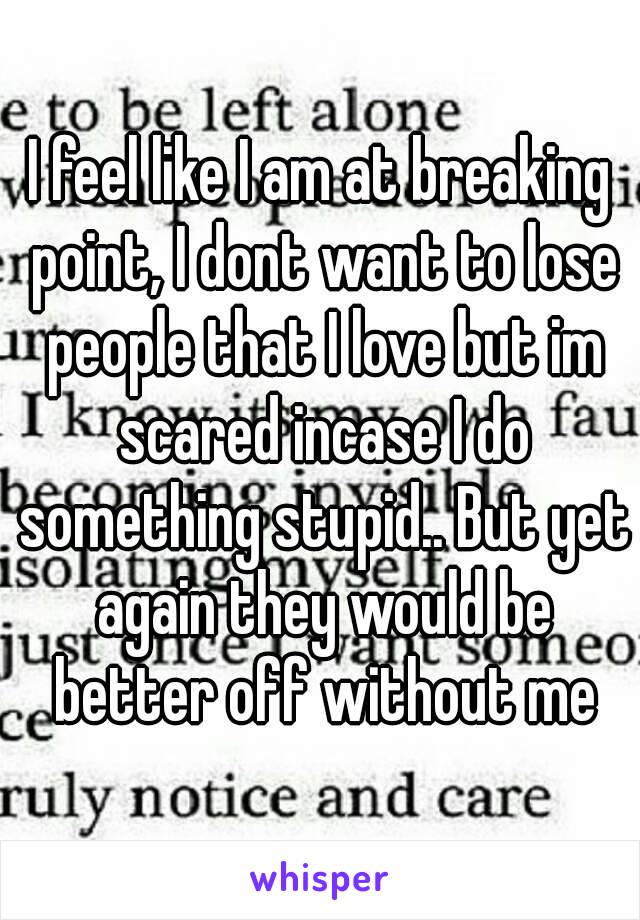 I feel like I am at breaking point, I dont want to lose people that I love but im scared incase I do something stupid.. But yet again they would be better off without me