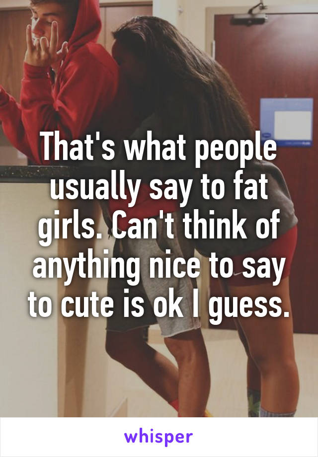 That's what people usually say to fat girls. Can't think of anything nice to say to cute is ok I guess.