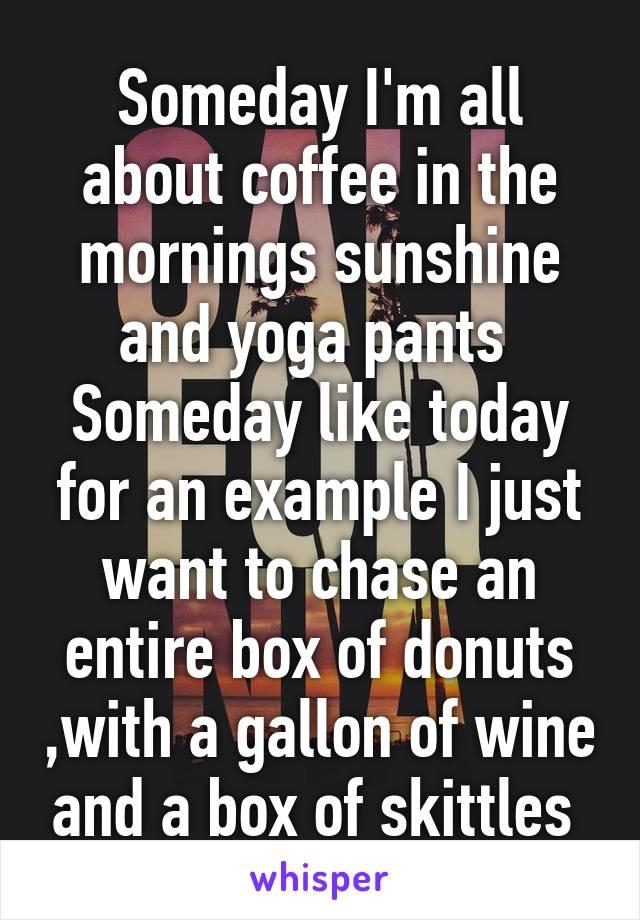 Someday I'm all about coffee in the mornings sunshine and yoga pants 
Someday like today for an example I just want to chase an entire box of donuts ,with a gallon of wine and a box of skittles 