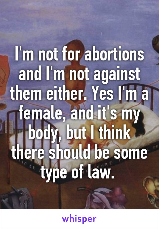 I'm not for abortions and I'm not against them either. Yes I'm a female, and it's my body, but I think there should be some type of law. 