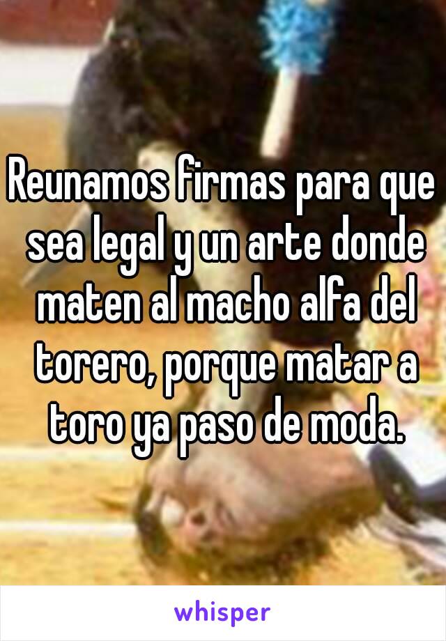 Reunamos firmas para que sea legal y un arte donde maten al macho alfa del torero, porque matar a toro ya paso de moda.