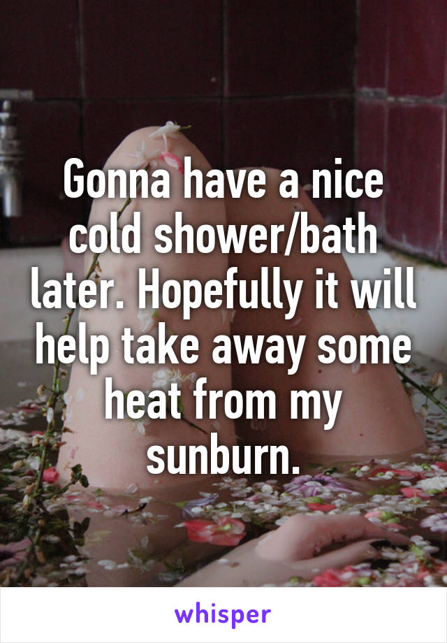 Gonna have a nice cold shower/bath later. Hopefully it will help take away some heat from my sunburn.