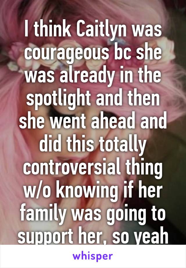 I think Caitlyn was courageous bc she was already in the spotlight and then she went ahead and did this totally controversial thing w/o knowing if her family was going to support her, so yeah