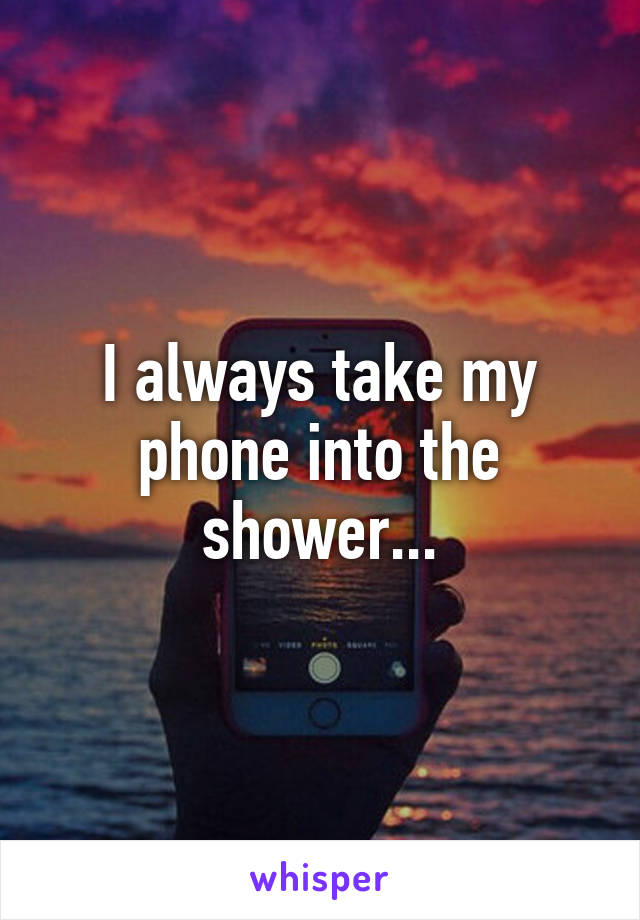 I always take my phone into the shower...